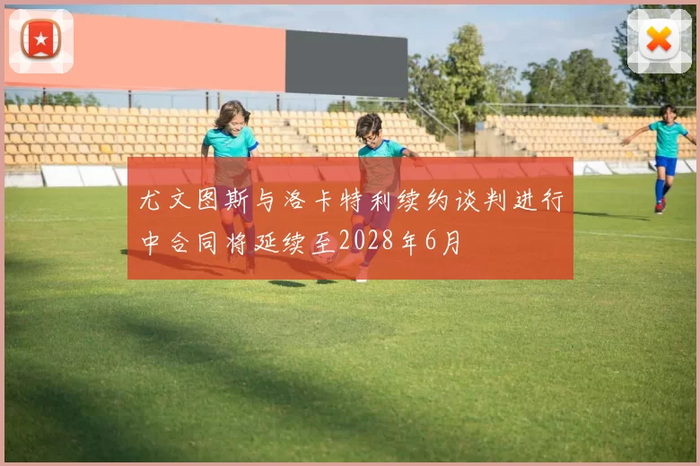 尤文图斯与洛卡特利续约谈判进行中合同将延续至2028年6月