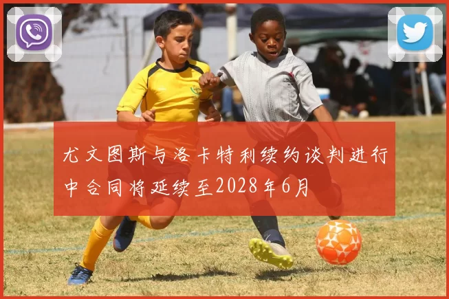 尤文图斯与洛卡特利续约谈判进行中合同将延续至2028年6月