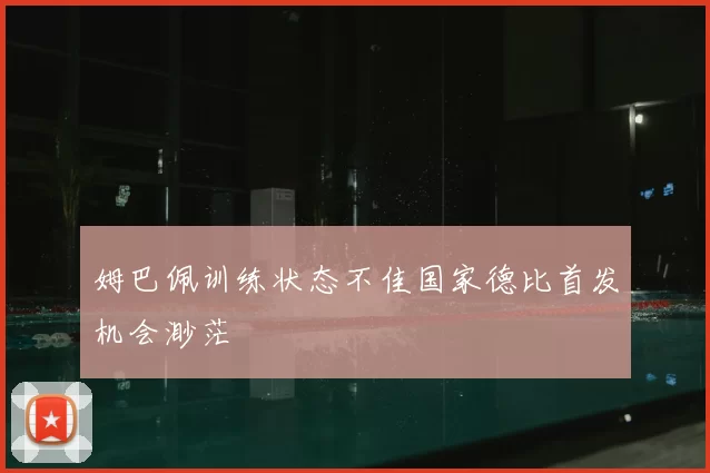 姆巴佩训练状态不佳国家德比首发机会渺茫