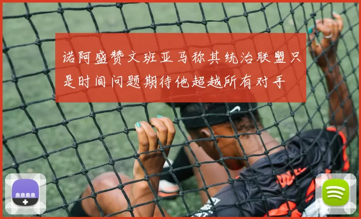 诺阿盛赞文班亚马称其统治联盟只是时间问题期待他超越所有对手